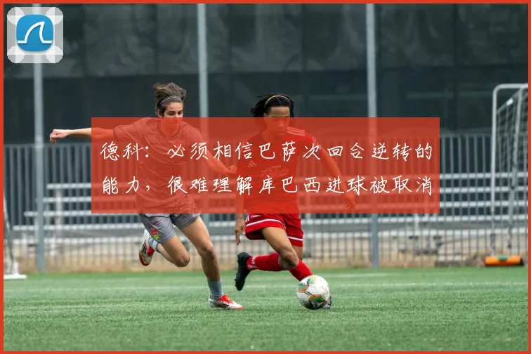 德科：必须相信巴萨次回合逆转的能力，很难理解库巴西进球被取消