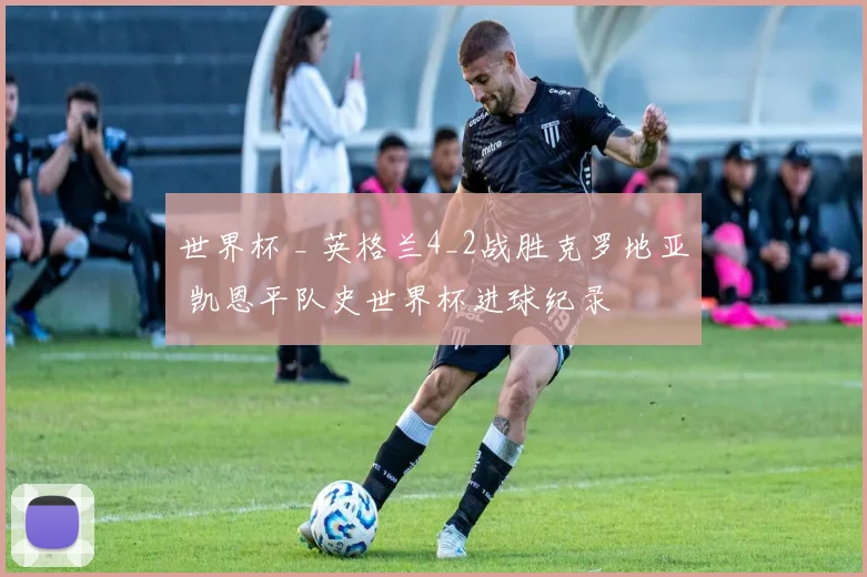 世界杯 _ 英格兰4_2战胜克罗地亚 凯恩平队史世界杯进球纪录