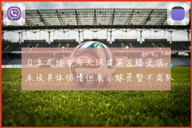 日本足协宣布久保建英左膝受伤，未谈具体伤情但表示球员暂不离队